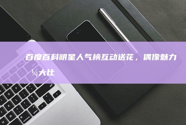 百度百科明星人气榜：互动送花，偶像魅力值大比拼